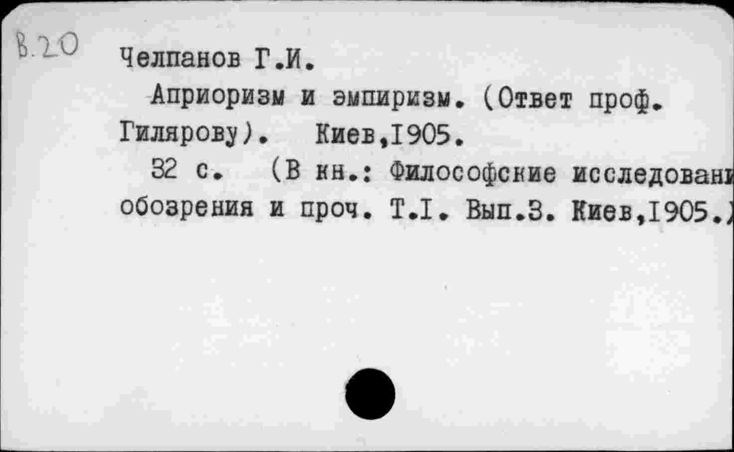 ﻿Челпанов Г.И.
Априоризм и эмпиризм. (Ответ проф.
Гилярову). Киев,1905.
32 с. (В нн.: Философские исследован! обозрения и проч. Т.1. Вып.З. Киев,1905.;